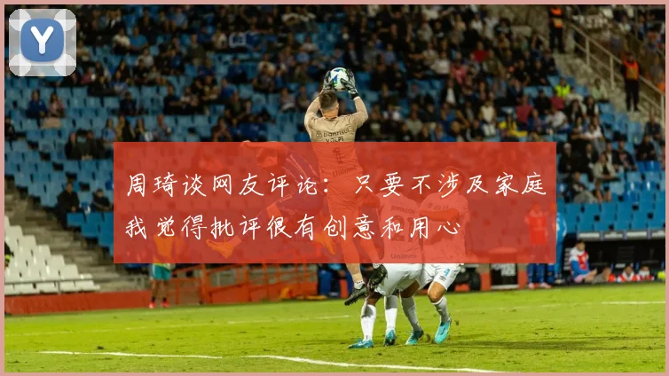 周琦谈网友评论：只要不涉及家庭我觉得批评很有创意和用心