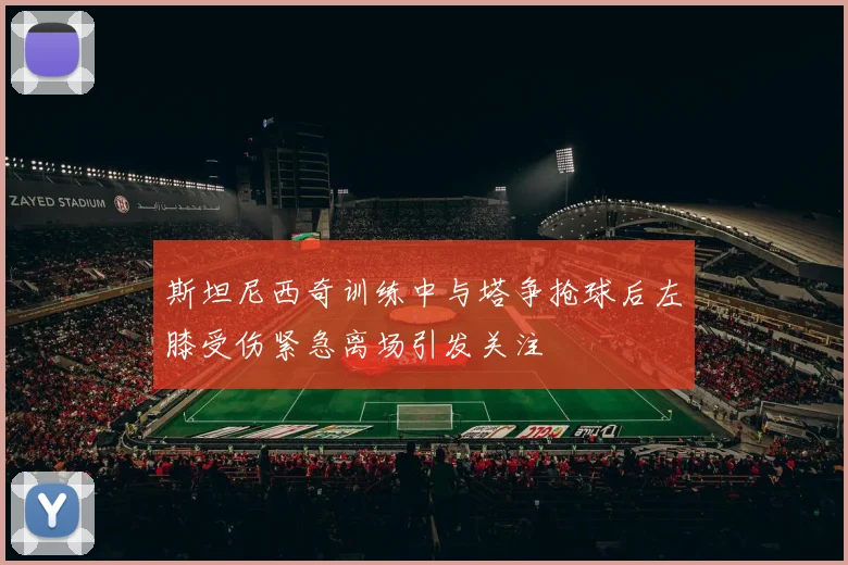 斯坦尼西奇训练中与塔争抢球后左膝受伤紧急离场引发关注