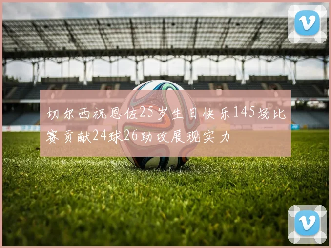 切尔西祝恩佐25岁生日快乐145场比赛贡献24球26助攻展现实力