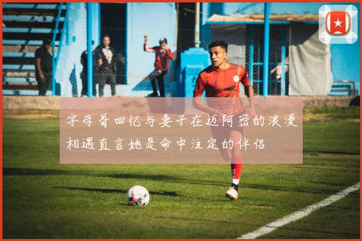 字母哥回忆与妻子在迈阿密的浪漫相遇直言她是命中注定的伴侣