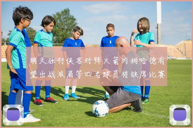 明天独行侠客对阵火箭内姆哈德有望出战浓眉等四名球员将缺席比赛