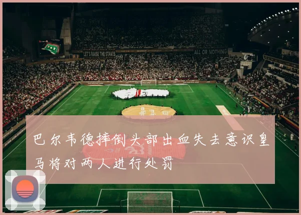 巴尔韦德摔倒头部出血失去意识皇马将对两人进行处罚