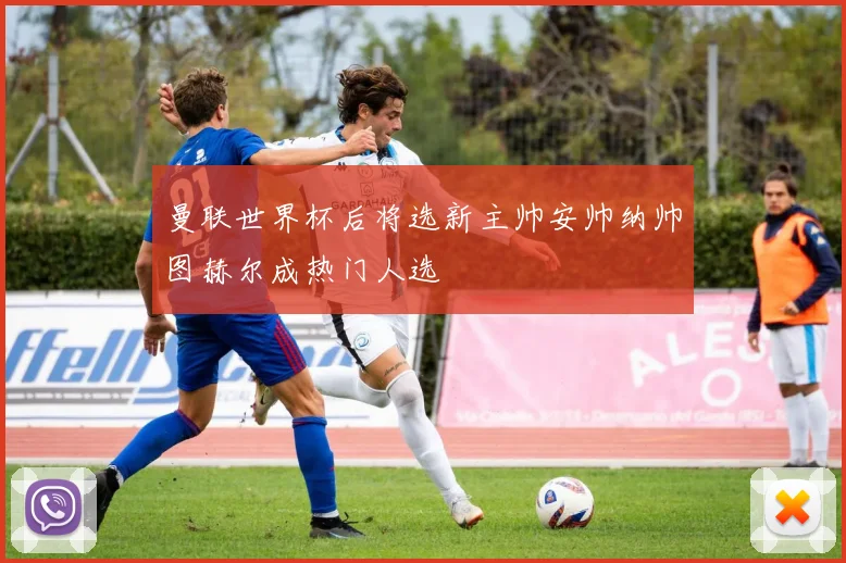 曼联世界杯后将选新主帅安帅纳帅图赫尔成热门人选