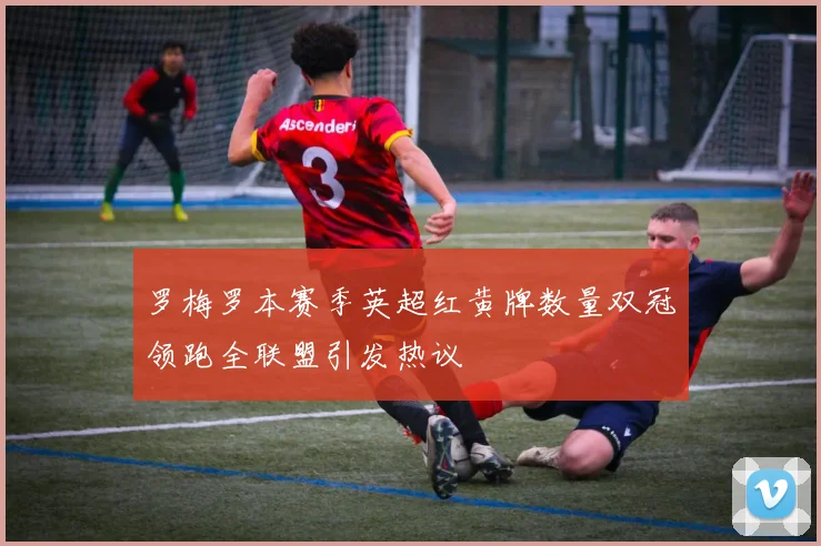 罗梅罗本赛季英超红黄牌数量双冠领跑全联盟引发热议