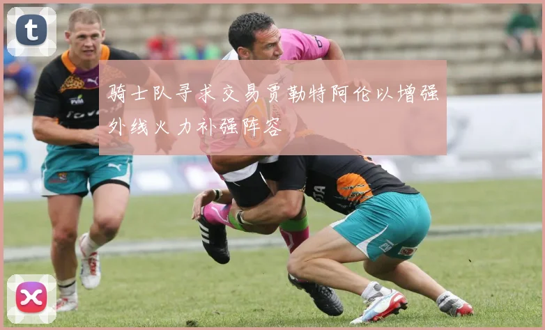 骑士队寻求交易贾勒特阿伦以增强外线火力补强阵容