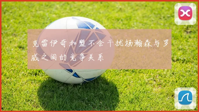 克雷伊奇加盟不会干扰杨瀚森与罗威之间的竞争关系