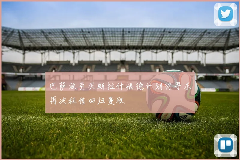 巴萨放弃买断拉什福德计划将寻求再次租借回归曼联