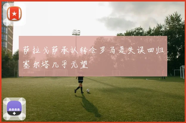 萨拉戈萨承认转会罗马是失误回归塞尔塔几乎无望