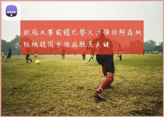 欧冠决赛前瞻巴黎火力强劲阿森纳防线稳固中场成胜负关键