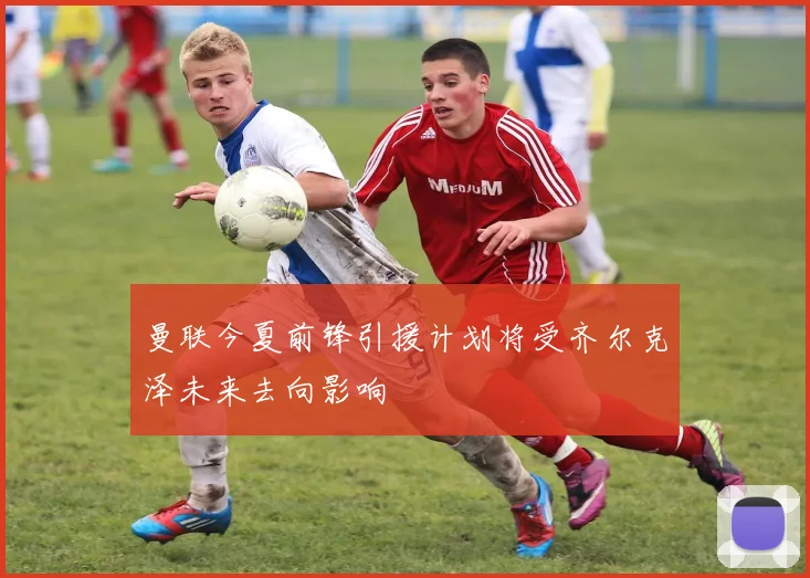 曼联今夏前锋引援计划将受齐尔克泽未来去向影响