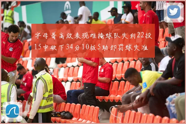 字母哥高效表现难掩球队失利22投15中砍下34分10板5助却罚球失准