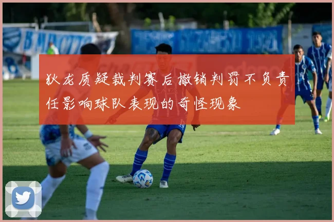 狄龙质疑裁判赛后撤销判罚不负责任影响球队表现的奇怪现象
