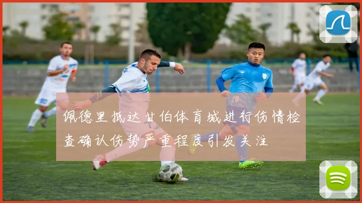 佩德里抵达甘伯体育城进行伤情检查确认伤势严重程度引发关注