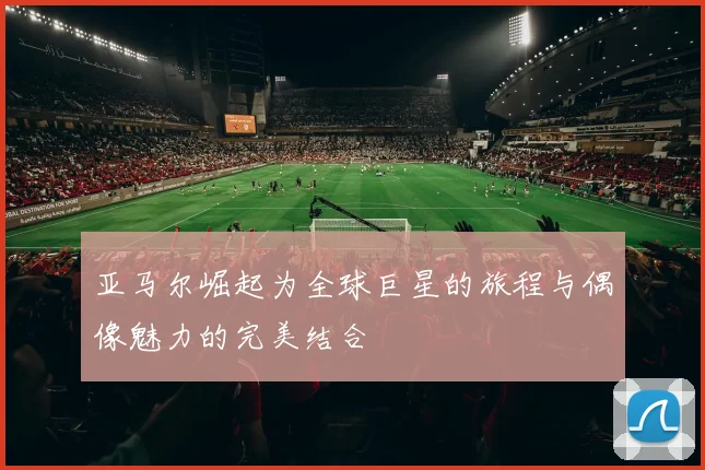 亚马尔崛起为全球巨星的旅程与偶像魅力的完美结合
