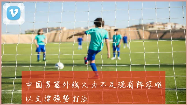 中国男篮外线火力不足现有阵容难以支撑强势打法