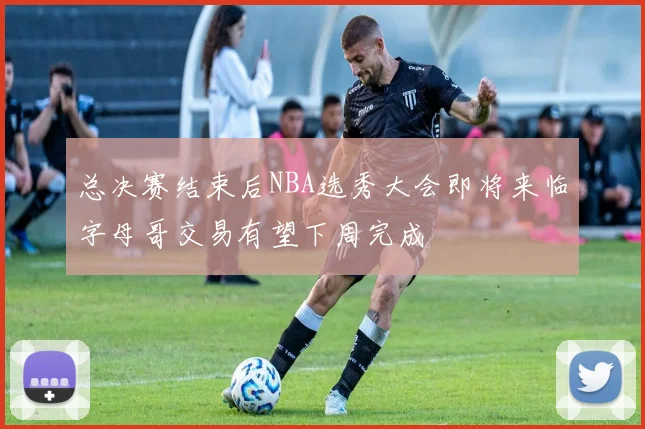 总决赛结束后NBA选秀大会即将来临字母哥交易有望下周完成
