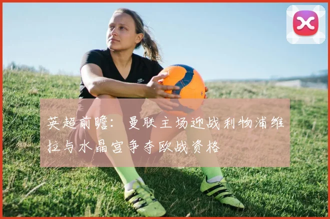 英超前瞻：曼联主场迎战利物浦维拉与水晶宫争夺欧战资格