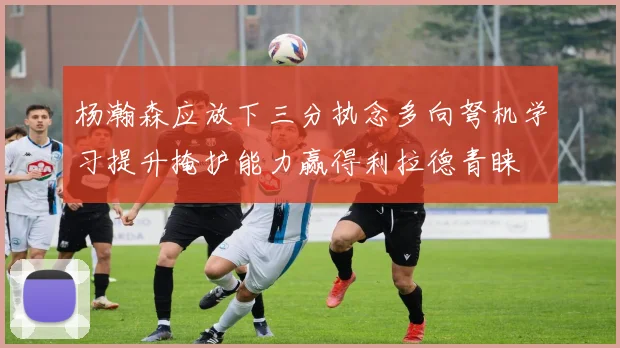 杨瀚森应放下三分执念多向弩机学习提升掩护能力赢得利拉德青睐