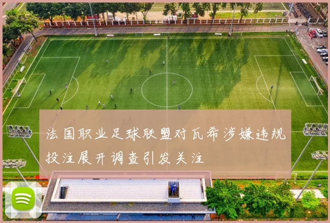 法国职业足球联盟对瓦希涉嫌违规投注展开调查引发关注