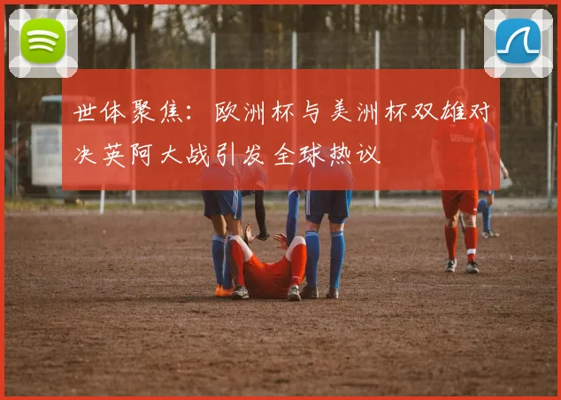 世体聚焦：欧洲杯与美洲杯双雄对决英阿大战引发全球热议