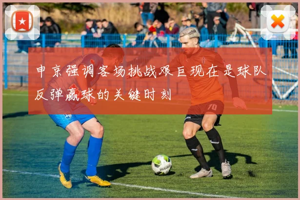 申京强调客场挑战艰巨现在是球队反弹赢球的关键时刻