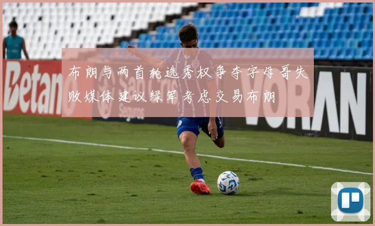 布朗与两首轮选秀权争夺字母哥失败媒体建议绿军考虑交易布朗