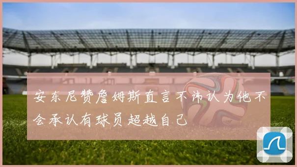 安东尼赞詹姆斯直言不讳认为他不会承认有球员超越自己